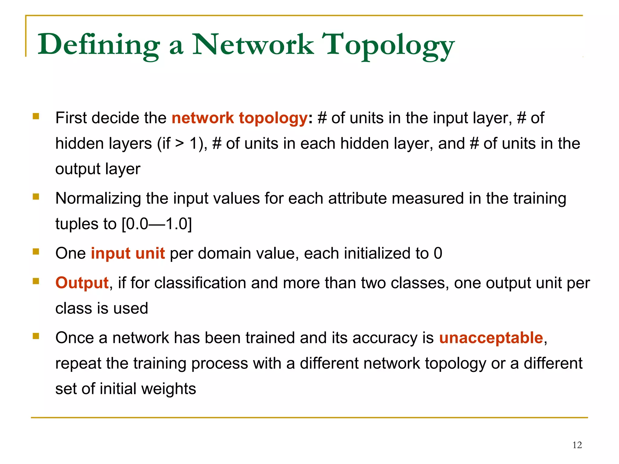 12
Defining a Network Topology
 First decide the network topology: # of units in the input layer, # of
hidden layers (if > 1), # of units in each hidden layer, and # of units in the
output layer
 Normalizing the input values for each attribute measured in the training
tuples to [0.0—1.0]
 One input unit per domain value, each initialized to 0
 Output, if for classification and more than two classes, one output unit per
class is used
 Once a network has been trained and its accuracy is unacceptable,
repeat the training process with a different network topology or a different
set of initial weights
 