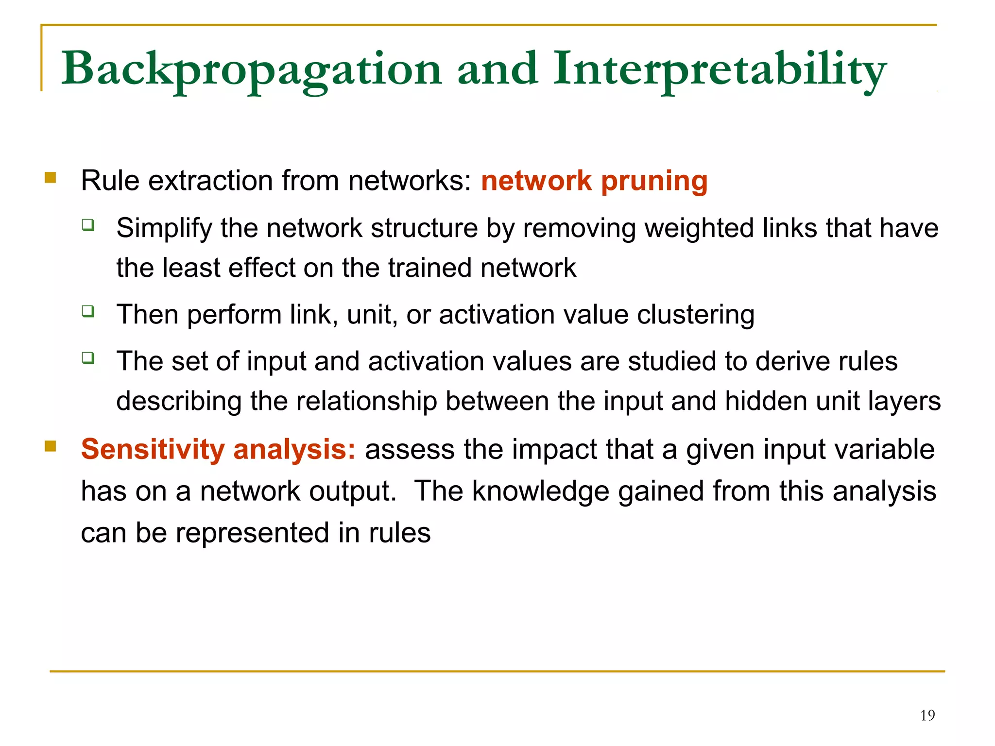 19
Backpropagation and Interpretability
 Rule extraction from networks: network pruning
 Simplify the network structure by removing weighted links that have
the least effect on the trained network
 Then perform link, unit, or activation value clustering
 The set of input and activation values are studied to derive rules
describing the relationship between the input and hidden unit layers
 Sensitivity analysis: assess the impact that a given input variable
has on a network output. The knowledge gained from this analysis
can be represented in rules
 