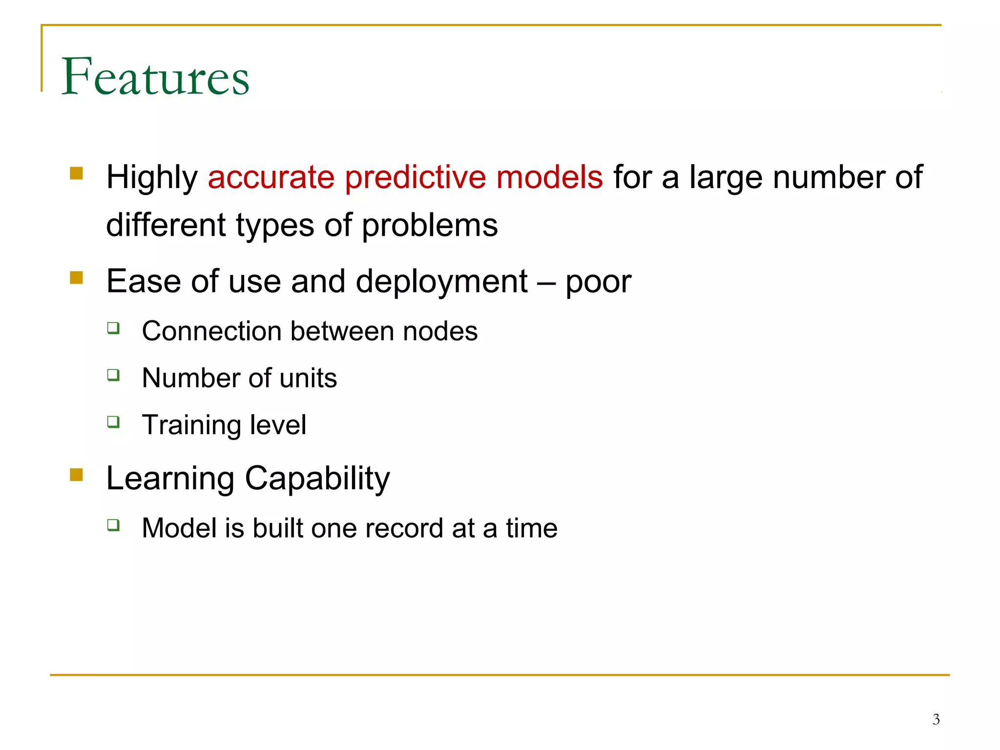 Features
 Highly accurate predictive models for a large number of
different types of problems
 Ease of use and deployment – poor
 Connection between nodes
 Number of units
 Training level
 Learning Capability
 Model is built one record at a time
3
 