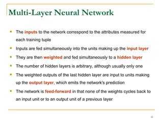 11
Multi-Layer Neural Network
 The inputs to the network correspond to the attributes measured for
each training tuple
 Inputs are fed simultaneously into the units making up the input layer
 They are then weighted and fed simultaneously to a hidden layer
 The number of hidden layers is arbitrary, although usually only one
 The weighted outputs of the last hidden layer are input to units making
up the output layer, which emits the network's prediction
 The network is feed-forward in that none of the weights cycles back to
an input unit or to an output unit of a previous layer
 
