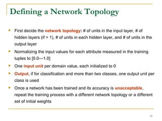 12
Defining a Network Topology
 First decide the network topology: # of units in the input layer, # of
hidden layers (if > 1), # of units in each hidden layer, and # of units in the
output layer
 Normalizing the input values for each attribute measured in the training
tuples to [0.0—1.0]
 One input unit per domain value, each initialized to 0
 Output, if for classification and more than two classes, one output unit per
class is used
 Once a network has been trained and its accuracy is unacceptable,
repeat the training process with a different network topology or a different
set of initial weights
 
