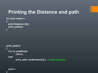 Printing the Distance and path
for each vertex v
{
print Distance d[v]
print_path(v);
}
print_path(v)
{
if (v is undefined)
return;
else
print_path ( prdecessor[v] ); // note recursion
print v
}
 
