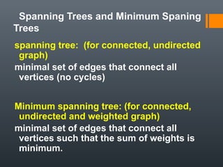 Spanning Trees and Minimum Spaning
Trees
spanning tree: (for connected, undirected
graph)
minimal set of edges that connect all
vertices (no cycles)
Minimum spanning tree: (for connected,
undirected and weighted graph)
minimal set of edges that connect all
vertices such that the sum of weights is
minimum.
 