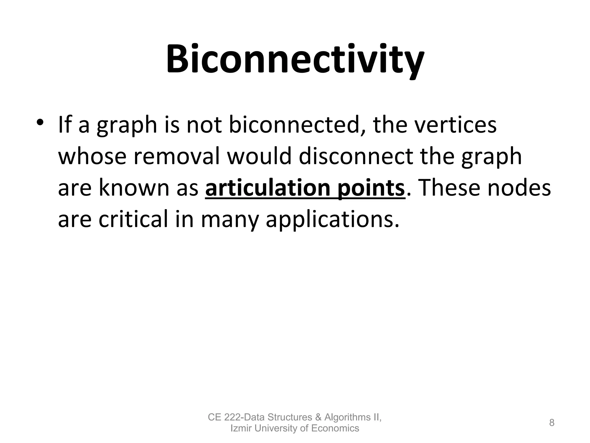 Biconnectivity
• If a graph is not biconnected, the vertices
whose removal would disconnect the graph
are known as articulation points. These nodes
are critical in many applications.
8
CE 222-Data Structures & Algorithms II,
Izmir University of Economics
 