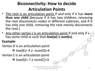 Biconnectivity: How to decide
Articulation Points
• The root is an articulation point if and only if it has more
than one child (because if it has two children, removing
the root disconnects nodes in different subtrees, and if it
has only one child, removing the root merely disconnects
the root.)
• Any other vertex v is an articulation point if and only if v
has some child w such that low(w) ≥ num(v).
Example:
Vertex D is an articulation point
 low(E)= 4 ≥ num(D)=4
Vertex C is an articulation point
 low(G)= 7 ≥ num(C)=3
13
CE 222-Data Structures & Algorithms II,
Izmir University of Economics
 
