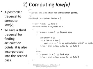 2) Computing low(v)
• A postorder
traversal to
compute
low(v).
• To save a third
traversal for
finding
articulation
points, it is also
incorporated
into the second
pass.
CE 222-Data Structures & Algorithms II,
Izmir University of Economics
15
 