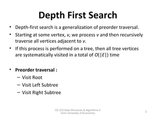 Depth First Search
• Depth-first search is a generalization of preorder traversal.
• Starting at some vertex, v, we process v and then recursively
traverse all vertices adjacent to v.
• If this process is performed on a tree, then all tree vertices
are systematically visited in a total of O(|E|) time
• Preorder traversal :
– Visit Root
– Visit Left Subtree
– Visit Right Subtree
2
CE 222-Data Structures & Algorithms II,
Izmir University of Economics
 