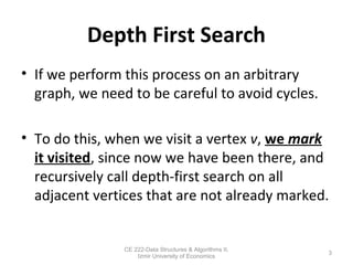 Depth First Search
• If we perform this process on an arbitrary
graph, we need to be careful to avoid cycles.
• To do this, when we visit a vertex v, we mark
it visited, since now we have been there, and
recursively call depth-first search on all
adjacent vertices that are not already marked.
3
CE 222-Data Structures & Algorithms II,
Izmir University of Economics
 
