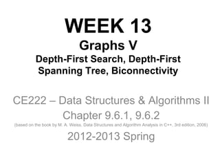 WEEK 13
Graphs V
Depth-First Search, Depth-First
Spanning Tree, Biconnectivity
CE222 – Data Structures & Algorithms II
Chapter 9.6.1, 9.6.2
(based on the book by M. A. Weiss, Data Structures and Algorithm Analysis in C++, 3rd edition, 2006)
2012-2013 Spring
 