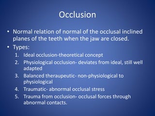 Occlusion
• Normal relation of normal of the occlusal inclined
planes of the teeth when the jaw are closed.
• Types:
1. Ideal occlusion-theoretical concept
2. Physiological occlusion- deviates from ideal, still well
adapted
3. Balanced theraupeutic- non-physiological to
physiological
4. Traumatic- abnormal occlusal stress
5. Trauma from occlusion- occlusal forces through
abnormal contacts.
 