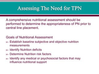 A comprehensive nutritional assessment should be
performed to determine the appropriateness of PN prior to
central line placement.
Goals of Nutritional Assessment
 Establish baseline subjective and objective nutrition
measurements
 Identify Nutrition deficits
 Determine Nutrition risk factors
 Identify any medical or psychosocial factors that may
influence nutritional support
 