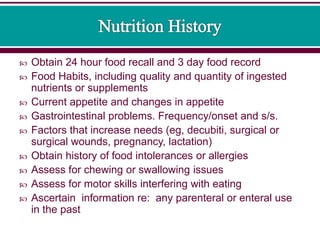  Obtain 24 hour food recall and 3 day food record
 Food Habits, including quality and quantity of ingested
nutrients or supplements
 Current appetite and changes in appetite
 Gastrointestinal problems. Frequency/onset and s/s.
 Factors that increase needs (eg, decubiti, surgical or
surgical wounds, pregnancy, lactation)
 Obtain history of food intolerances or allergies
 Assess for chewing or swallowing issues
 Assess for motor skills interfering with eating
 Ascertain information re: any parenteral or enteral use
in the past
 