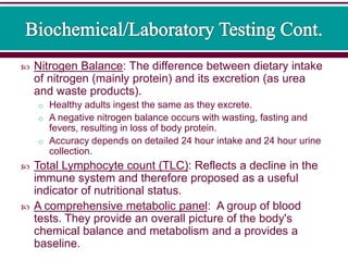  Nitrogen Balance: The difference between dietary intake
of nitrogen (mainly protein) and its excretion (as urea
and waste products).
o Healthy adults ingest the same as they excrete.
o A negative nitrogen balance occurs with wasting, fasting and
fevers, resulting in loss of body protein.
o Accuracy depends on detailed 24 hour intake and 24 hour urine
collection.
 Total Lymphocyte count (TLC): Reflects a decline in the
immune system and therefore proposed as a useful
indicator of nutritional status.
 A comprehensive metabolic panel: A group of blood
tests. They provide an overall picture of the body's
chemical balance and metabolism and a provides a
baseline.
 