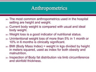  The most common anthropometrics used in the hospital
setting are height and weight.
 Current body weight is compared with usual and ideal
body weight.
 Weight loss is a good indicator of nutritional status.
 Unintentional weight loss of more than 5% in 1 month or
10% in 6 months is clinically significant.
 BMI (Body Mass Index) = weight in kgs divided by height
in meters squared, used as index for both obesity and
malnutrition.
 Inspection of Body fat distribution via limb circumference
and skinfold thickness.
 