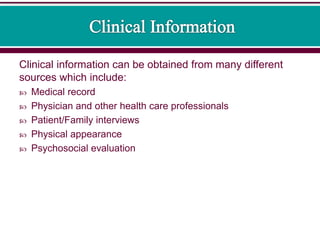 Clinical information can be obtained from many different
sources which include:
 Medical record
 Physician and other health care professionals
 Patient/Family interviews
 Physical appearance
 Psychosocial evaluation
 