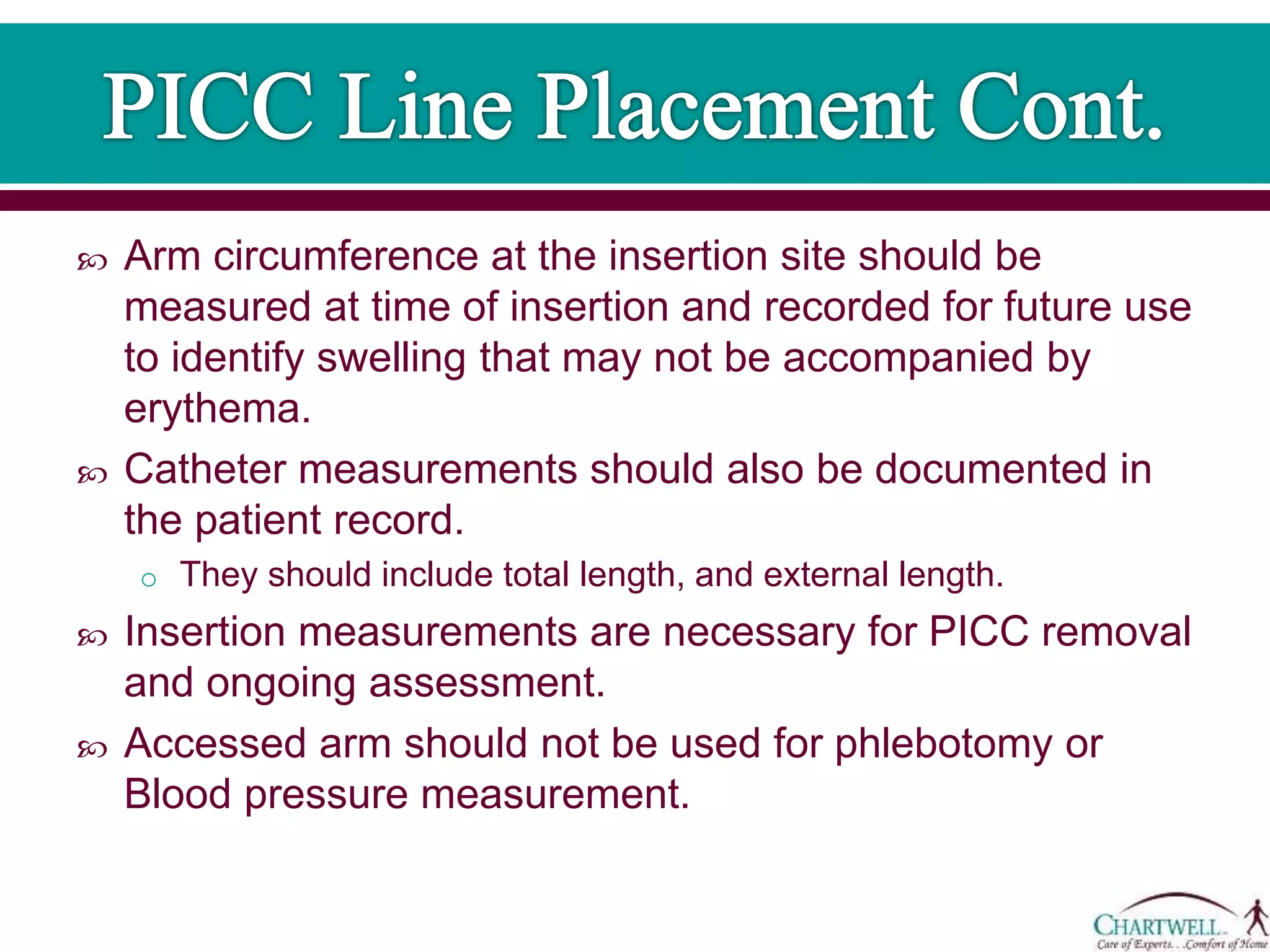  Arm circumference at the insertion site should be
measured at time of insertion and recorded for future use
to identify swelling that may not be accompanied by
erythema.
 Catheter measurements should also be documented in
the patient record.
o They should include total length, and external length.
 Insertion measurements are necessary for PICC removal
and ongoing assessment.
 Accessed arm should not be used for phlebotomy or
Blood pressure measurement.
 