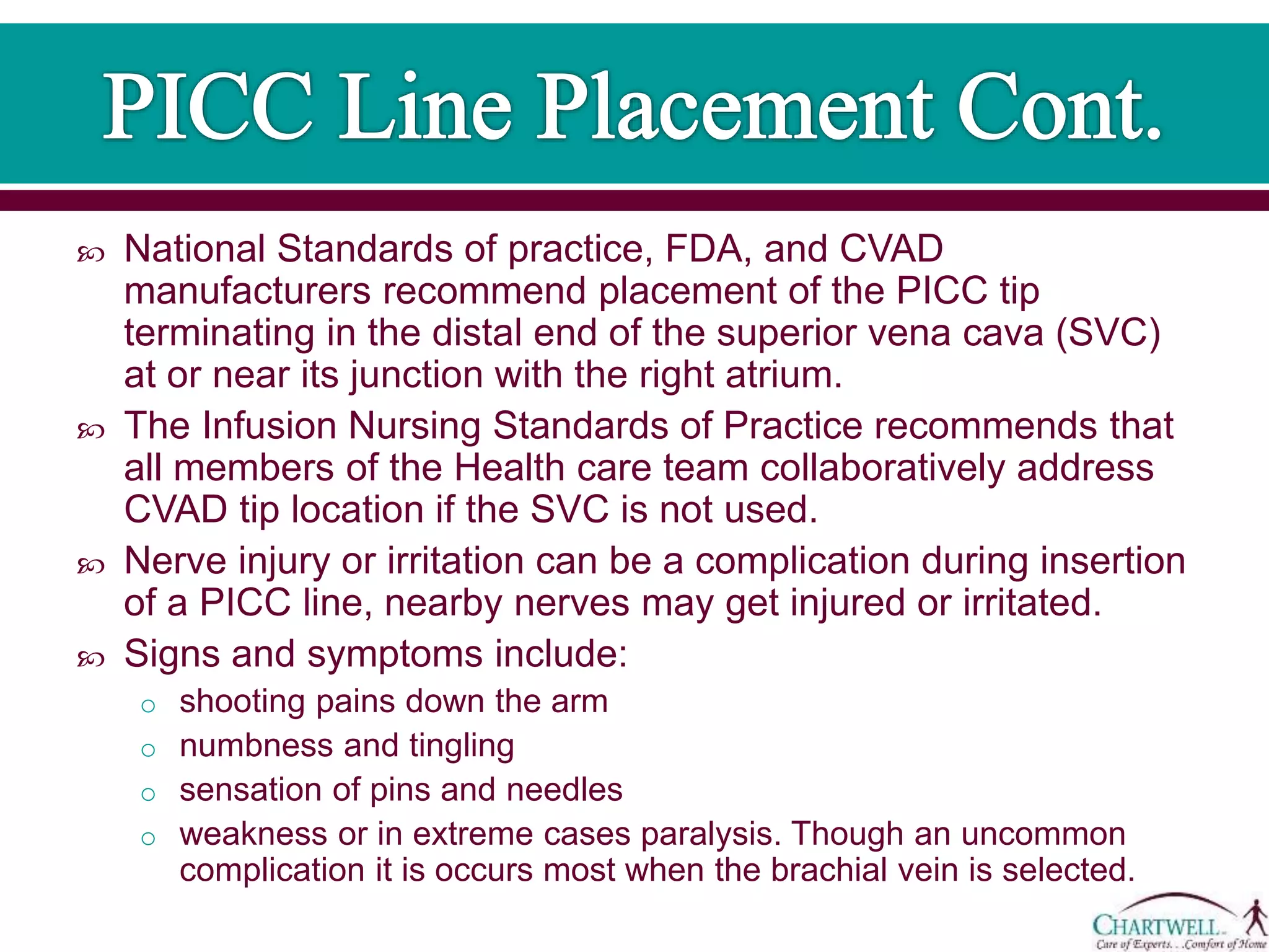  National Standards of practice, FDA, and CVAD
manufacturers recommend placement of the PICC tip
terminating in the distal end of the superior vena cava (SVC)
at or near its junction with the right atrium.
 The Infusion Nursing Standards of Practice recommends that
all members of the Health care team collaboratively address
CVAD tip location if the SVC is not used.
 Nerve injury or irritation can be a complication during insertion
of a PICC line, nearby nerves may get injured or irritated.
 Signs and symptoms include:
o shooting pains down the arm
o numbness and tingling
o sensation of pins and needles
o weakness or in extreme cases paralysis. Though an uncommon
complication it is occurs most when the brachial vein is selected.
 