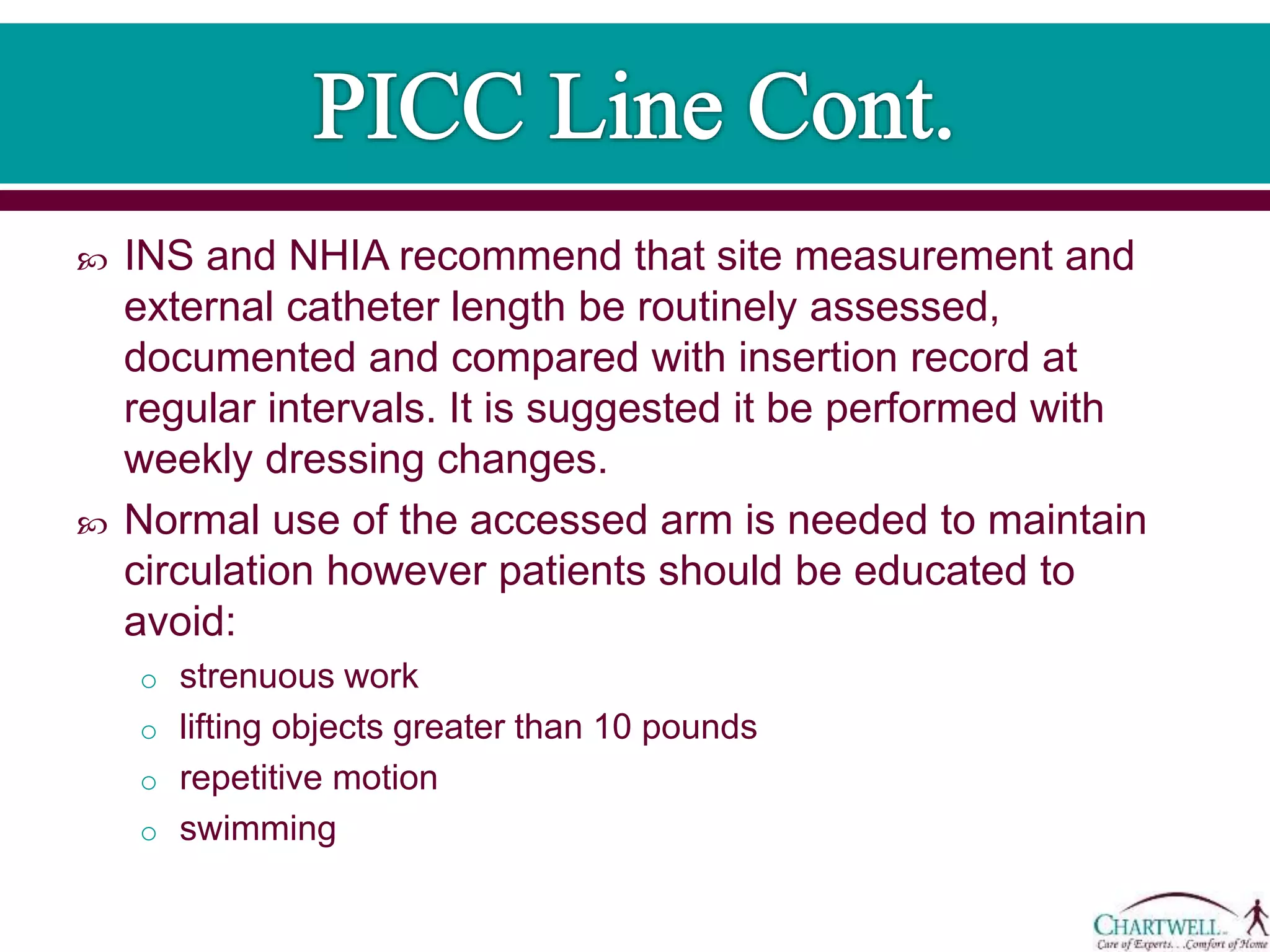  INS and NHIA recommend that site measurement and
external catheter length be routinely assessed,
documented and compared with insertion record at
regular intervals. It is suggested it be performed with
weekly dressing changes.
 Normal use of the accessed arm is needed to maintain
circulation however patients should be educated to
avoid:
o strenuous work
o lifting objects greater than 10 pounds
o repetitive motion
o swimming
 