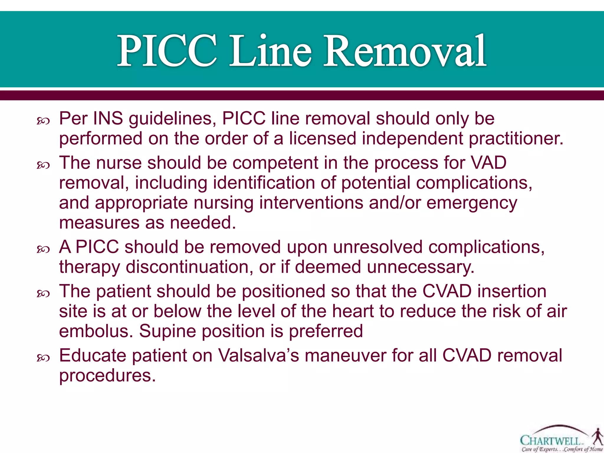  Per INS guidelines, PICC line removal should only be
performed on the order of a licensed independent practitioner.
 The nurse should be competent in the process for VAD
removal, including identification of potential complications,
and appropriate nursing interventions and/or emergency
measures as needed.
 A PICC should be removed upon unresolved complications,
therapy discontinuation, or if deemed unnecessary.
 The patient should be positioned so that the CVAD insertion
site is at or below the level of the heart to reduce the risk of air
embolus. Supine position is preferred
 Educate patient on Valsalva’s maneuver for all CVAD removal
procedures.
 