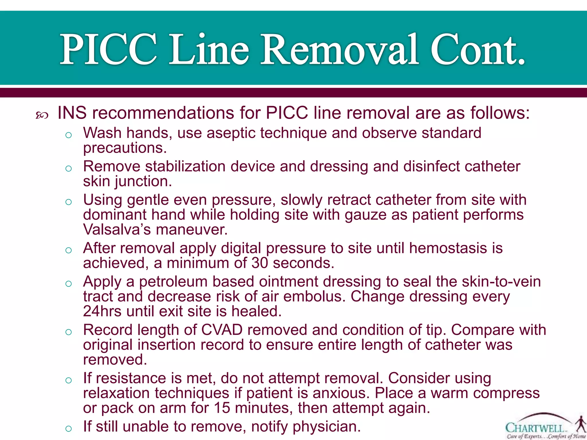 INS recommendations for PICC line removal are as follows:
o Wash hands, use aseptic technique and observe standard
precautions.
o Remove stabilization device and dressing and disinfect catheter
skin junction.
o Using gentle even pressure, slowly retract catheter from site with
dominant hand while holding site with gauze as patient performs
Valsalva’s maneuver.
o After removal apply digital pressure to site until hemostasis is
achieved, a minimum of 30 seconds.
o Apply a petroleum based ointment dressing to seal the skin-to-vein
tract and decrease risk of air embolus. Change dressing every
24hrs until exit site is healed.
o Record length of CVAD removed and condition of tip. Compare with
original insertion record to ensure entire length of catheter was
removed.
o If resistance is met, do not attempt removal. Consider using
relaxation techniques if patient is anxious. Place a warm compress
or pack on arm for 15 minutes, then attempt again.
o If still unable to remove, notify physician.
 