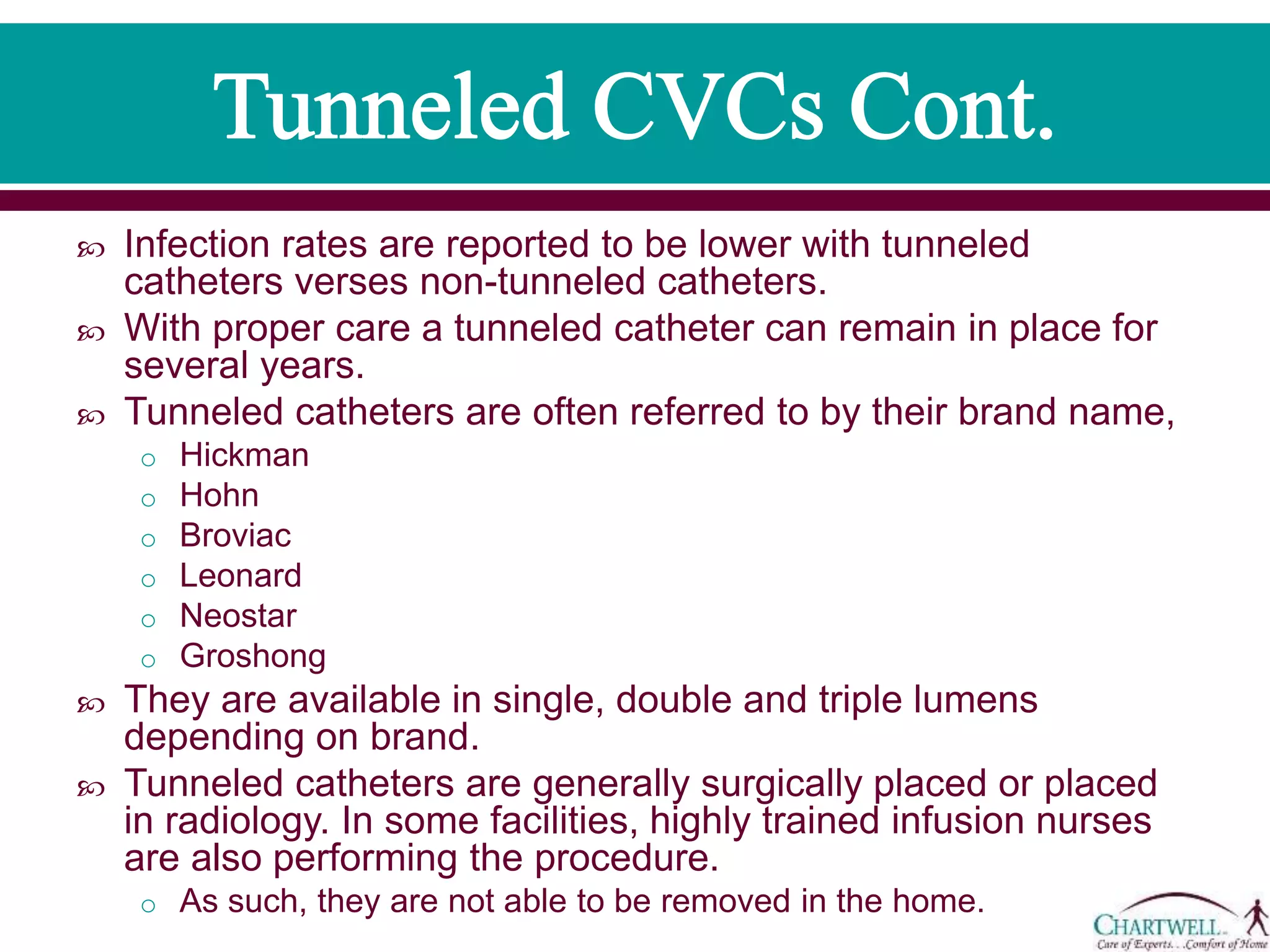  Infection rates are reported to be lower with tunneled
catheters verses non-tunneled catheters.
 With proper care a tunneled catheter can remain in place for
several years.
 Tunneled catheters are often referred to by their brand name,
o Hickman
o Hohn
o Broviac
o Leonard
o Neostar
o Groshong
 They are available in single, double and triple lumens
depending on brand.
 Tunneled catheters are generally surgically placed or placed
in radiology. In some facilities, highly trained infusion nurses
are also performing the procedure.
o As such, they are not able to be removed in the home.
 