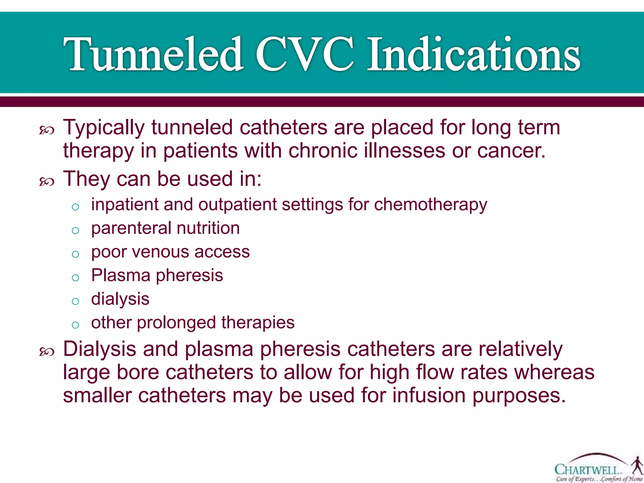  Typically tunneled catheters are placed for long term
therapy in patients with chronic illnesses or cancer.
 They can be used in:
o inpatient and outpatient settings for chemotherapy
o parenteral nutrition
o poor venous access
o Plasma pheresis
o dialysis
o other prolonged therapies
 Dialysis and plasma pheresis catheters are relatively
large bore catheters to allow for high flow rates whereas
smaller catheters may be used for infusion purposes.
 
