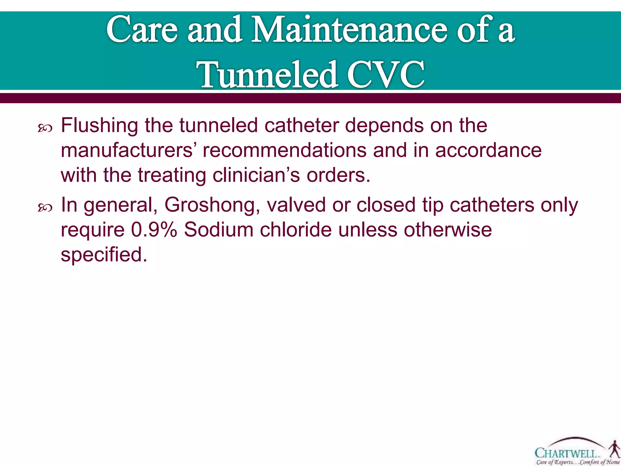  Flushing the tunneled catheter depends on the
manufacturers’ recommendations and in accordance
with the treating clinician’s orders.
 In general, Groshong, valved or closed tip catheters only
require 0.9% Sodium chloride unless otherwise
specified.
 