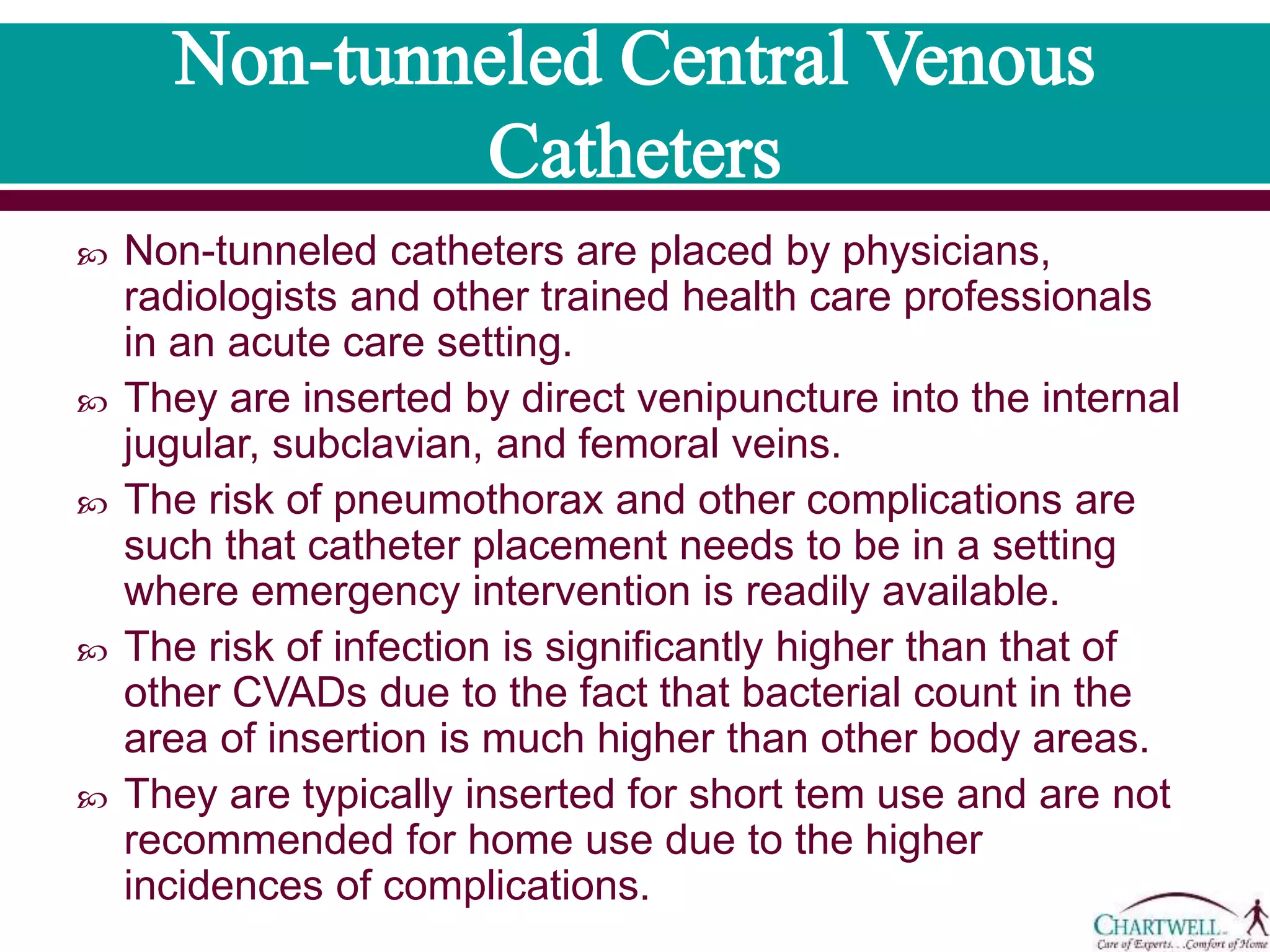  Non-tunneled catheters are placed by physicians, radiologists
and other trained health care professionals in an acute care
setting.
 They are inserted by direct venipuncture into the internal
jugular, subclavian, and femoral veins.
 The risk of pneumothorax and other complications are such
that catheter placement needs to be in a setting where
emergency intervention is readily available.
 The risk of infection is significantly higher than that of other
CVADs due to the fact that bacterial count in the area of
insertion is much higher than other body areas.
 They are typically inserted for short tem use and are not
recommended for home use due to the higher incidences of
complications.
 