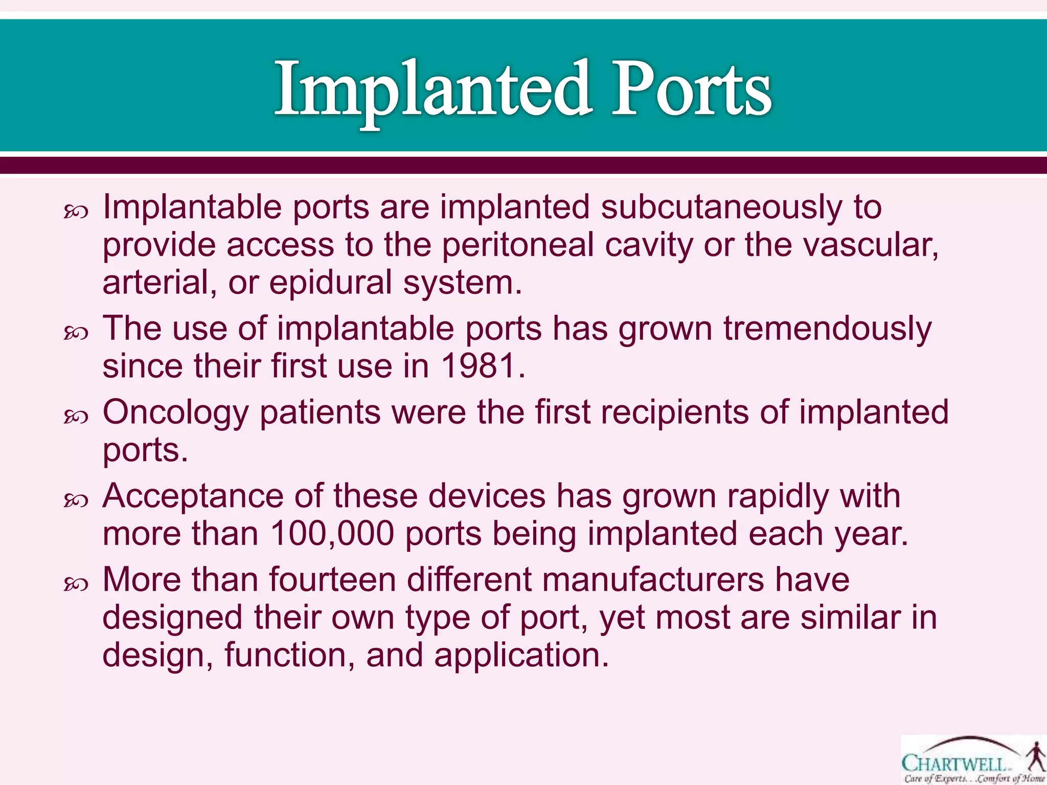  Implantable ports are implanted subcutaneously to
provide access to the peritoneal cavity or the vascular,
arterial, or epidural system.
 The use of implantable ports has grown tremendously
since their first use in 1981.
 Oncology patients were the first recipients of implanted
ports.
 Acceptance of these devices has grown rapidly with
more than 100,000 ports being implanted each year.
 More than fourteen different manufacturers have
designed their own type of port, yet most are similar in
design, function, and application.
 