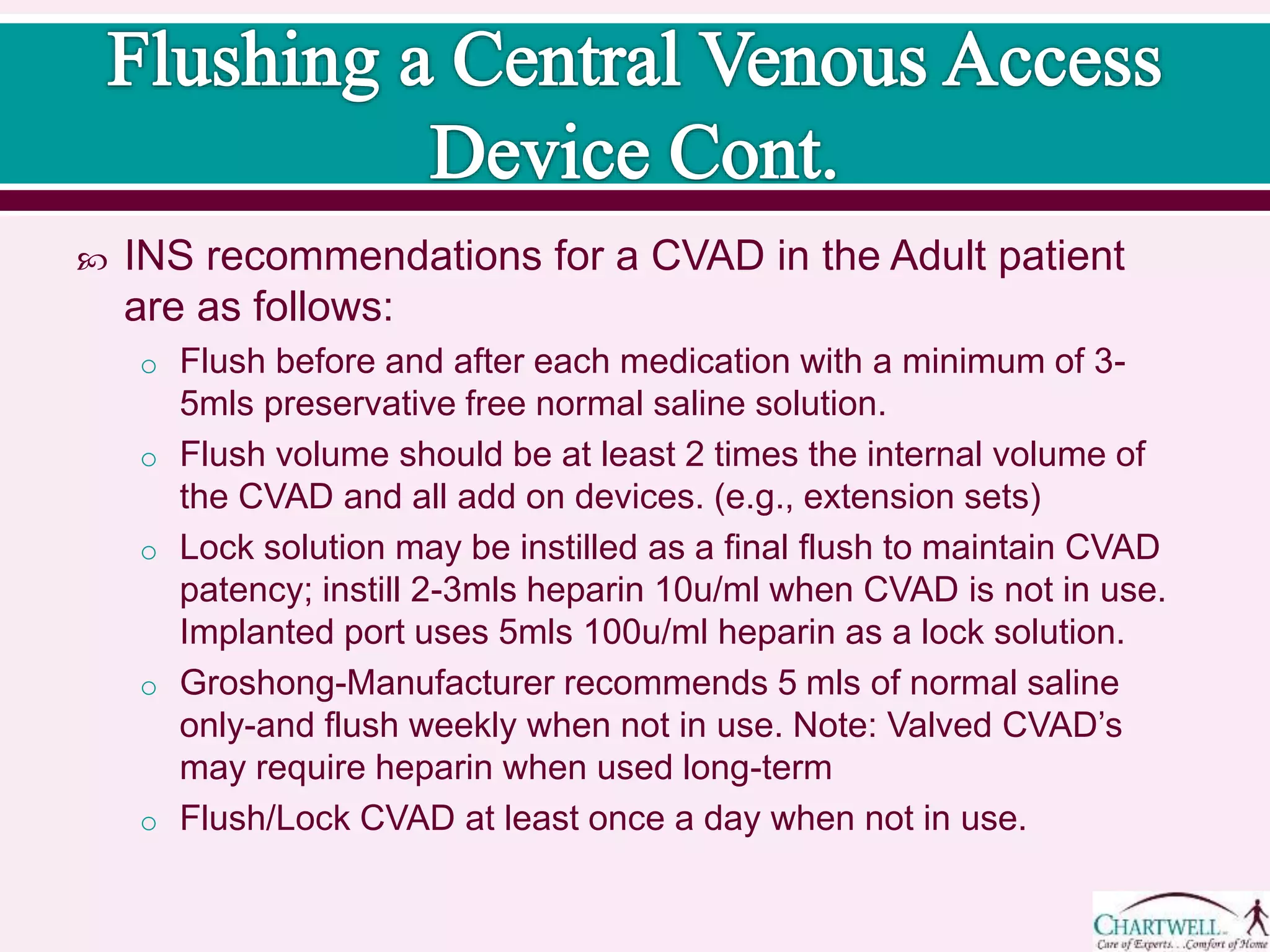  INS recommendations for a CVAD in the Adult patient
are as follows:
o Flush before and after each medication with a minimum of 3-
5mls preservative free normal saline solution.
o Flush volume should be at least 2 times the internal volume of
the CVAD and all add on devices. (e.g., extension sets)
o Lock solution may be instilled as a final flush to maintain CVAD
patency; instill 2-3mls heparin 10u/ml when CVAD is not in use.
Implanted port uses 5mls 100u/ml heparin as a lock solution.
o Groshong-Manufacturer recommends 5 mls of normal saline
only-and flush weekly when not in use. Note: Valved CVAD’s
may require heparin when used long-term
o Flush/Lock CVAD at least once a day when not in use.
 