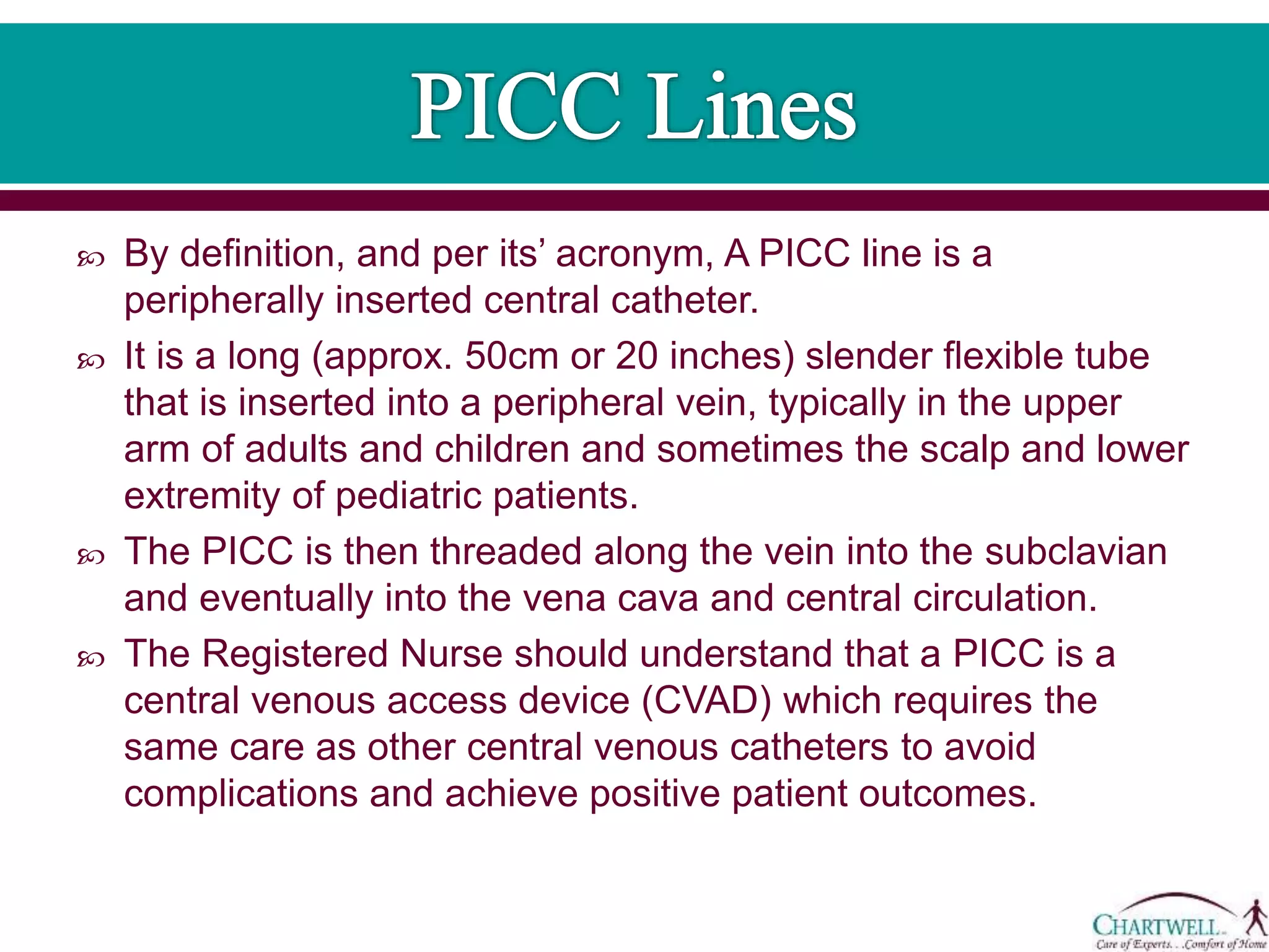  By definition, and per its’ acronym, A PICC line is a
peripherally inserted central catheter.
 It is a long (approx. 50cm or 20 inches) slender flexible tube
that is inserted into a peripheral vein, typically in the upper
arm of adults and children and sometimes the scalp and lower
extremity of pediatric patients.
 The PICC is then threaded along the vein into the subclavian
and eventually into the vena cava and central circulation.
 The Registered Nurse should understand that a PICC is a
central venous access device (CVAD) which requires the
same care as other central venous catheters to avoid
complications and achieve positive patient outcomes.
 