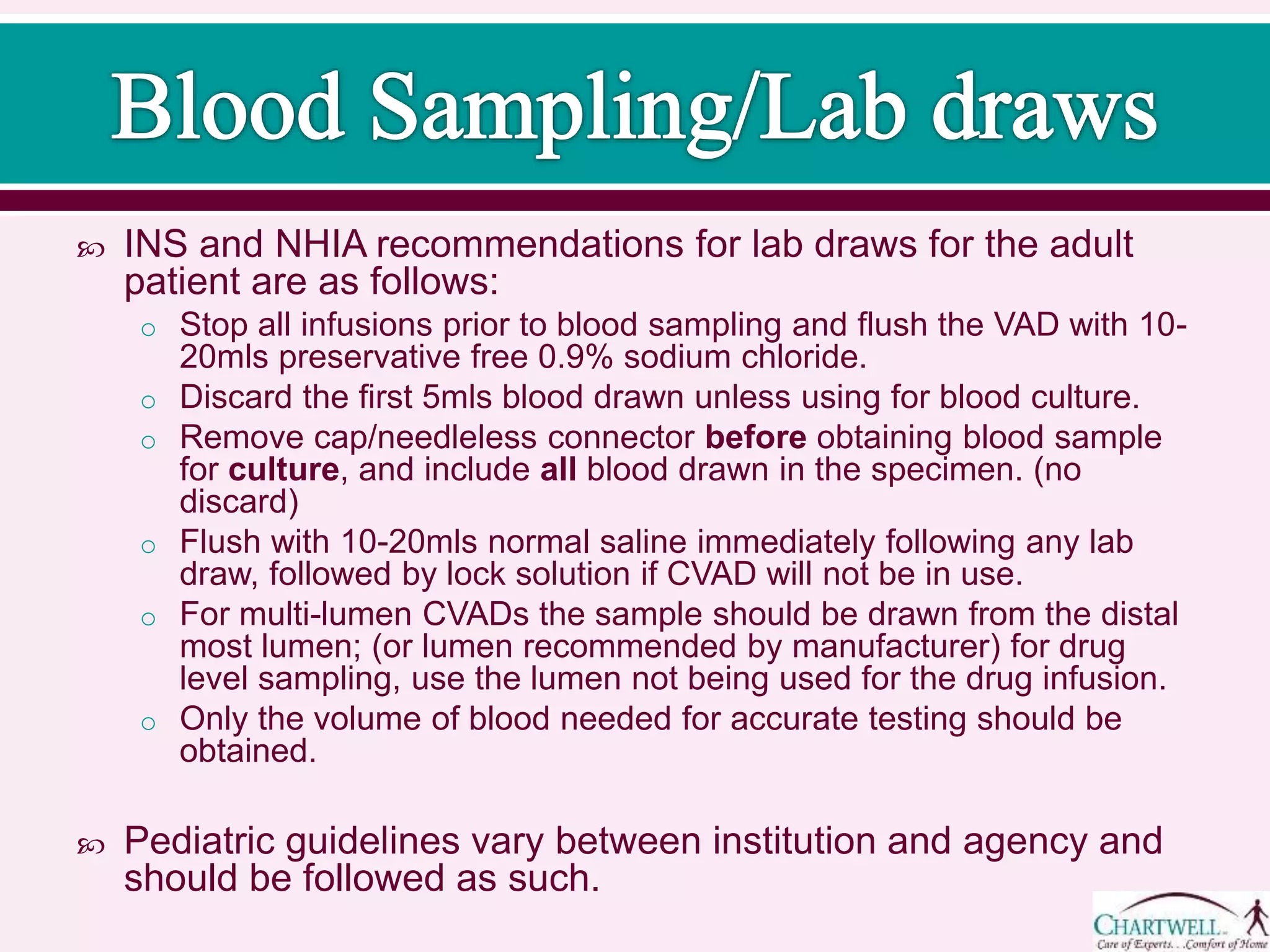  INS and NHIA recommendations for lab draws for the adult
patient are as follows:
o Stop all infusions prior to blood sampling and flush the VAD with 10-
20mls preservative free 0.9% sodium chloride.
o Discard the first 5mls blood drawn unless using for blood culture.
o Remove cap/needleless connector before obtaining blood sample
for culture, and include all blood drawn in the specimen. (no
discard)
o Flush with 10-20mls normal saline immediately following any lab
draw, followed by lock solution if CVAD will not be in use.
o For multi-lumen CVADs the sample should be drawn from the distal
most lumen; (or lumen recommended by manufacturer) for drug
level sampling, use the lumen not being used for the drug infusion.
o Only the volume of blood needed for accurate testing should be
obtained.
 Pediatric guidelines vary between institution and agency and
should be followed as such.
 