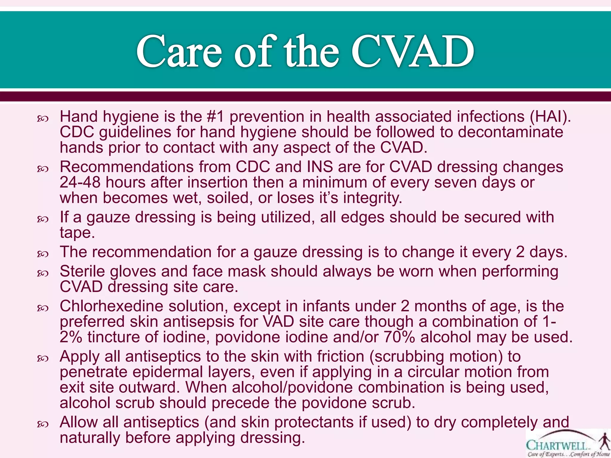  Hand hygiene is the #1 prevention in health associated infections (HAI).
CDC guidelines for hand hygiene should be followed to decontaminate
hands prior to contact with any aspect of the CVAD.
 Recommendations from CDC and INS are for CVAD dressing changes
24-48 hours after insertion then a minimum of every seven days or
when becomes wet, soiled, or loses it’s integrity.
 If a gauze dressing is being utilized, all edges should be secured with
tape.
 The recommendation for a gauze dressing is to change it every 2 days.
 Sterile gloves and face mask should always be worn when performing
CVAD dressing site care.
 Chlorhexedine solution, except in infants under 2 months of age, is the
preferred skin antisepsis for VAD site care though a combination of 1-
2% tincture of iodine, povidone iodine and/or 70% alcohol may be used.
 Apply all antiseptics to the skin with friction (scrubbing motion) to
penetrate epidermal layers, even if applying in a circular motion from
exit site outward. When alcohol/povidone combination is being used,
alcohol scrub should precede the povidone scrub.
 Allow all antiseptics (and skin protectants if used) to dry completely and
naturally before applying dressing.
 
