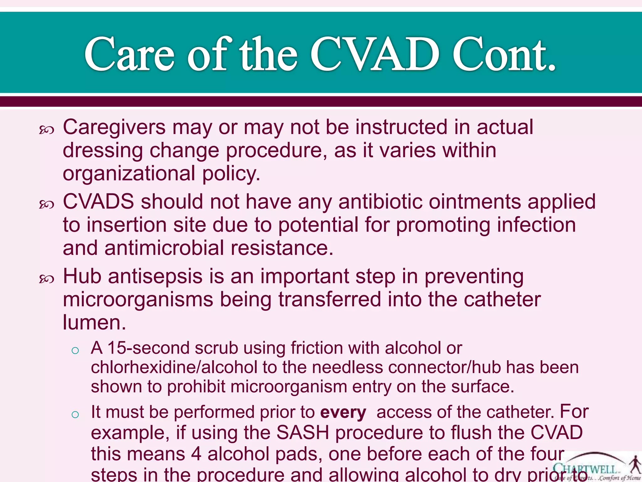 Caregivers may or may not be instructed in actual
dressing change procedure, as it varies within
organizational policy.
 CVADS should not have any antibiotic ointments applied
to insertion site due to potential for promoting infection
and antimicrobial resistance.
 Hub antisepsis is an important step in preventing
microorganisms being transferred into the catheter
lumen.
o A 30-second scrub using friction with alcohol or
chlorhexidine/alcohol to the needless connector/hub has been
shown to prohibit microorganism entry on the surface.
o It must be performed prior to every access of the catheter. For
example, if using the SASH procedure to flush the CVAD
this means 4 alcohol pads, one before each of the four
steps in the procedure and allowing alcohol to dry prior to
 