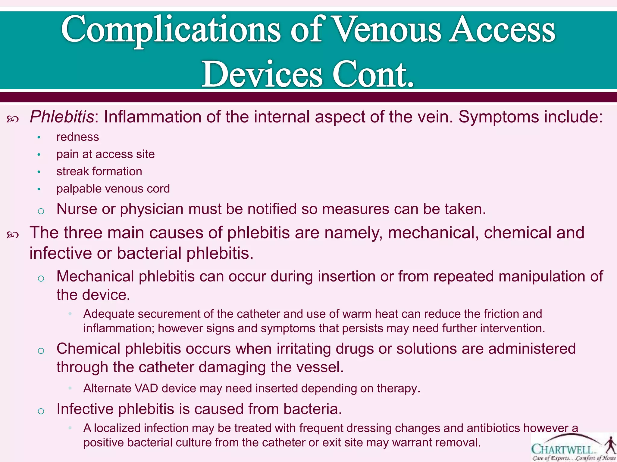  Phlebitis: Inflammation of the internal aspect of the vein. Symptoms include:
• redness
• pain at access site
• streak formation
• palpable venous cord
o Nurse or physician must be notified so measures can be taken.
 The three main causes of phlebitis are namely, mechanical, chemical and infective or bacterial
phlebitis.
o Mechanical phlebitis can occur during insertion or from repeated manipulation of the
device.
• Adequate securement of the catheter and use of warm heat can reduce the friction and
inflammation; however signs and symptoms that persists may need further
intervention.
o Chemical phlebitis occurs when irritating drugs or solutions are administered through the
catheter damaging the vessel.
• Alternate VAD device may need inserted depending on therapy.
o Infective phlebitis is caused from bacteria.
• A localized infection may be treated with frequent dressing changes and antibiotics
however a positive bacterial culture from the catheter or exit site may warrant removal.
 