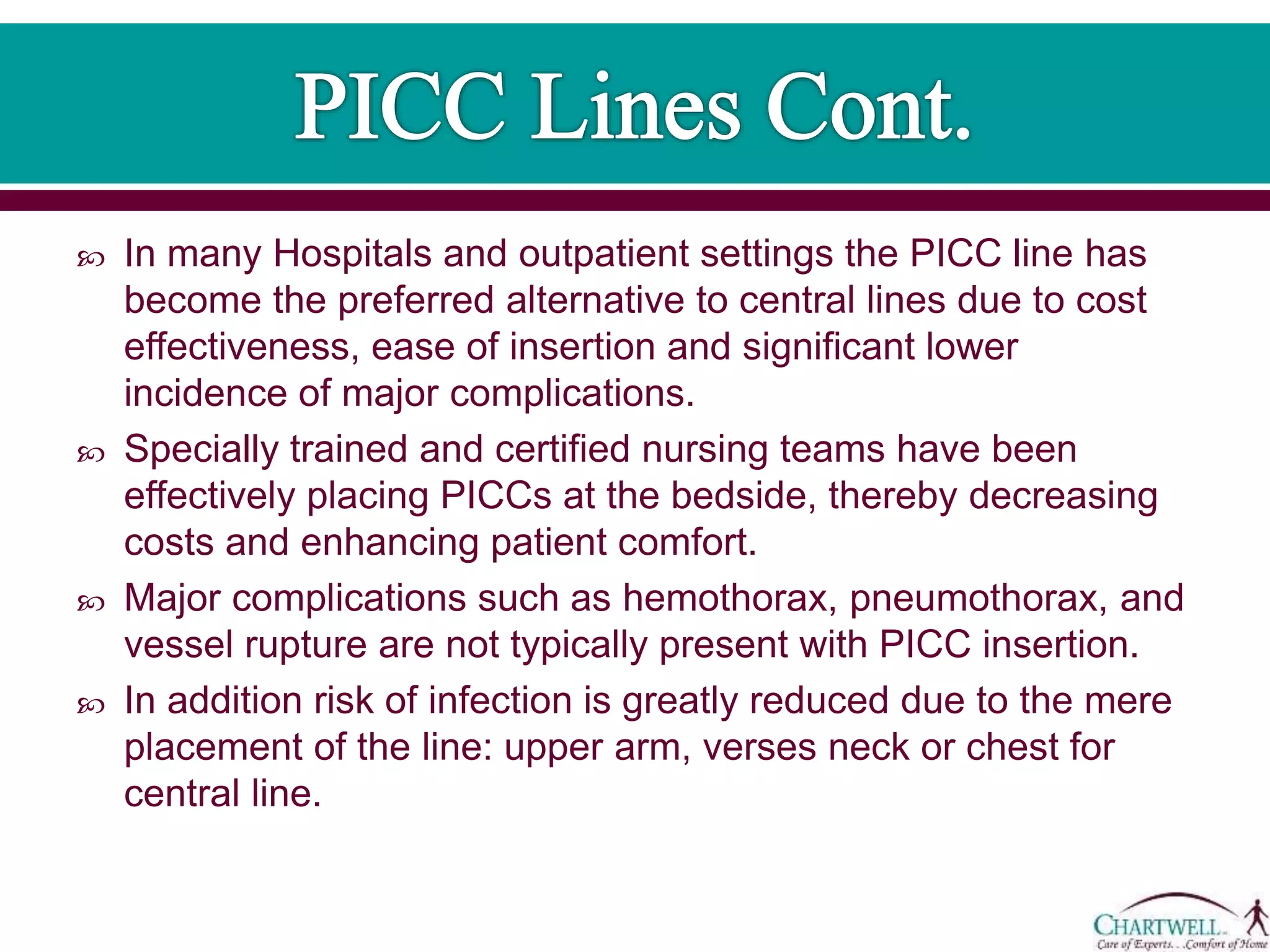  In many Hospitals and outpatient settings the PICC line has
become the preferred alternative to central lines due to cost
effectiveness, ease of insertion and significant lower
incidence of major complications.
 Specially trained and certified nursing teams have been
effectively placing PICCs at the bedside, thereby decreasing
costs and enhancing patient comfort.
 Major complications such as hemothorax, pneumothorax, and
vessel rupture are not typically present with PICC insertion.
 In addition risk of infection is greatly reduced due to the mere
placement of the line: upper arm, verses neck or chest for
central line.
 
