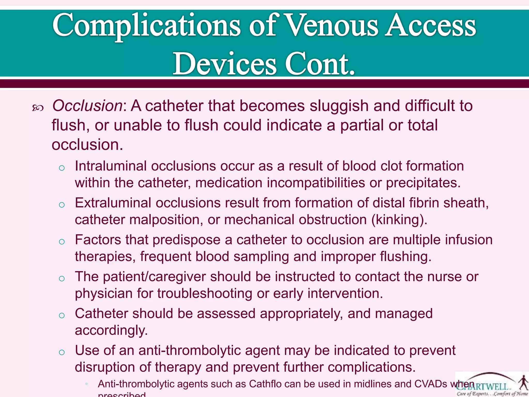  Occlusion: A catheter that becomes sluggish and difficult to
flush, or unable to flush could indicate a partial or total
occlusion.
o Intraluminal occlusions occur as a result of blood clot formation
within the catheter, medication incompatibilities or precipitates.
o Extraluminal occlusions result from formation of distal fibrin sheath,
catheter malposition, or mechanical obstruction (kinking).
o Factors that predispose a catheter to occlusion are multiple infusion
therapies, frequent blood sampling and improper flushing.
o The patient/caregiver should be instructed to contact the nurse or
physician for troubleshooting or early intervention.
o Catheter should be assessed appropriately, and managed
accordingly.
o Use of an anti-thrombolytic agent may be indicated to prevent
disruption of therapy and prevent further complications.
• Anti-thrombolytic agents such as Cathflo can be used in midlines and CVADs when
 