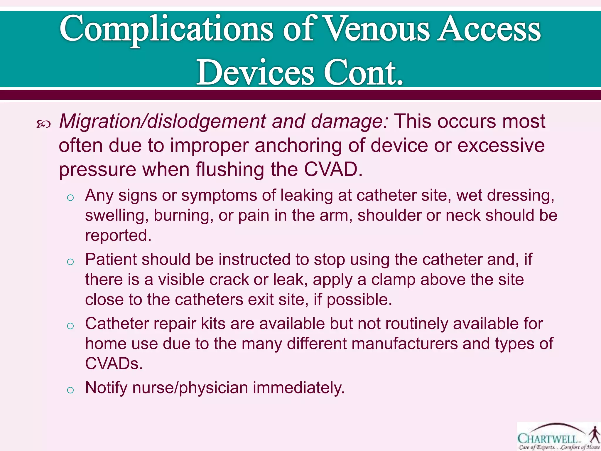  Migration/dislodgement and damage: This occurs most
often due to improper anchoring of device or excessive
pressure when flushing the CVAD.
o Any signs or symptoms of leaking at catheter site, wet dressing,
swelling, burning, or pain in the arm, shoulder or neck should be
reported.
o Patient should be instructed to stop using the catheter and, if
there is a visible crack or leak, apply a clamp above the site
close to the catheters exit site, if possible.
o Catheter repair kits are available but not routinely available for
home use due to the many different manufacturers and types of
CVADs.
o Notify nurse/physician immediately.
 