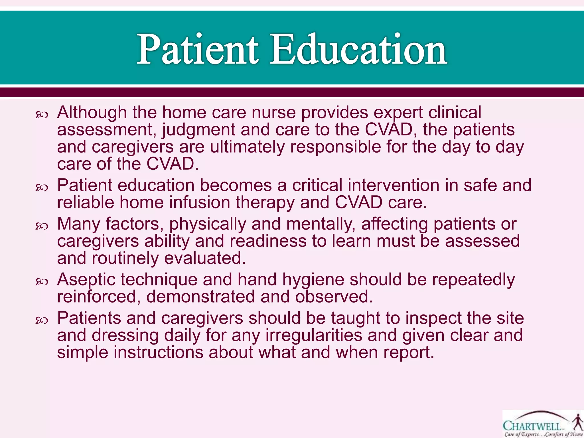  Although the home care nurse provides expert clinical
assessment, judgment and care to the CVAD, the patients
and caregivers are ultimately responsible for the day to day
care of the CVAD.
 Patient education becomes a critical intervention in safe and
reliable home infusion therapy and CVAD care.
 Many factors, physically and mentally, affecting patients or
caregivers ability and readiness to learn must be assessed
and routinely evaluated.
 Aseptic technique and hand hygiene should be repeatedly
reinforced, demonstrated and observed.
 Patients and caregivers should be taught to inspect the site
and dressing daily for any irregularities and given clear and
simple instructions about what and when report.
 