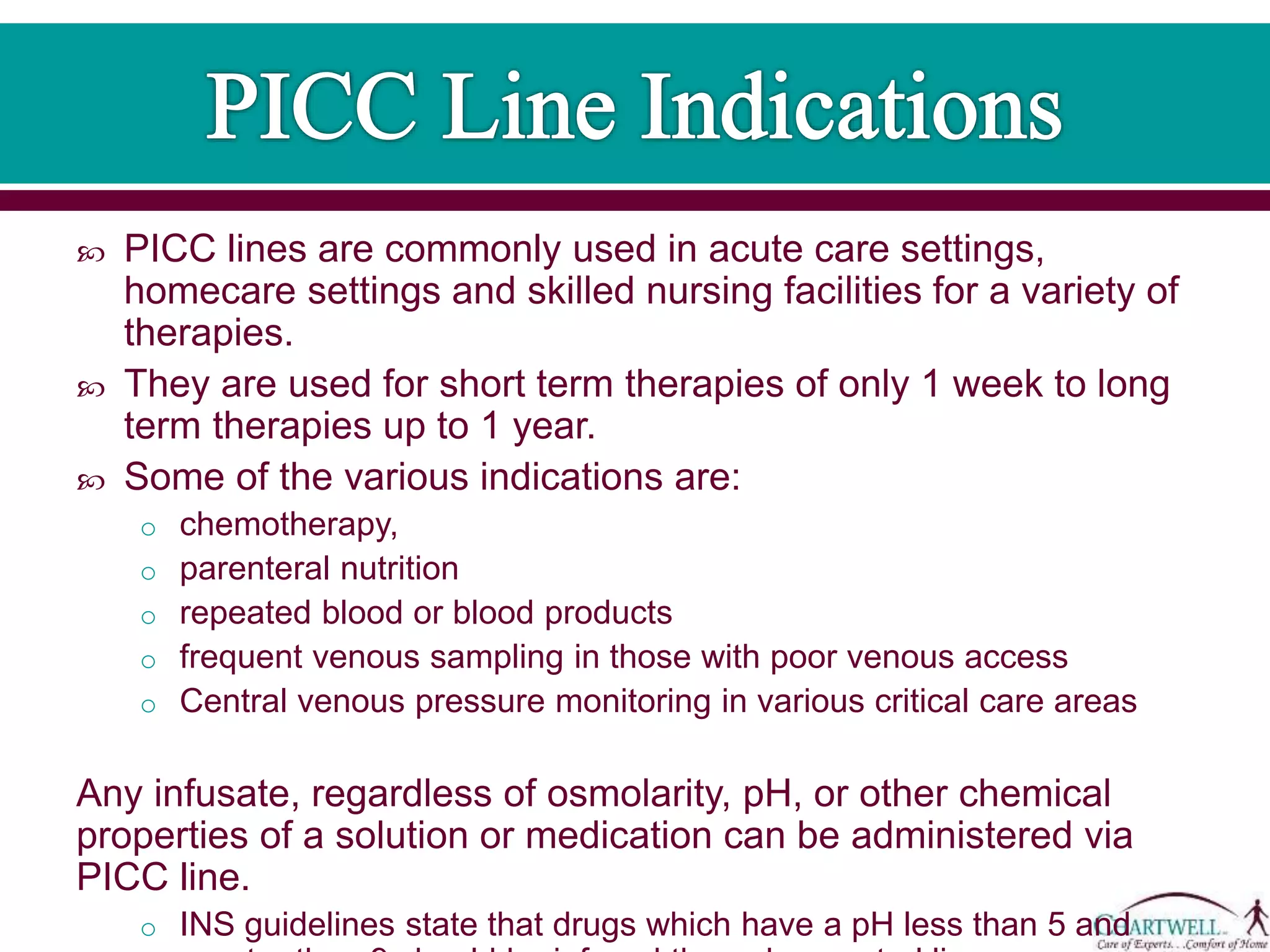  PICC lines are commonly used in acute care settings,
homecare settings and skilled nursing facilities for a variety of
therapies.
 They are used for short term therapies of only 1 week to long
term therapies up to 1 year.
 Some of the various indications are:
o chemotherapy,
o parenteral nutrition
o repeated blood or blood products
o frequent venous sampling in those with poor venous access
o Central venous pressure monitoring in various critical care areas
Any infusate, regardless of osmolarity, pH, or other chemical
properties of a solution or medication can be administered via
PICC line.
o INS guidelines state that drugs which have a pH less than 5 and
greater than 9 should be infused through a central line.
 