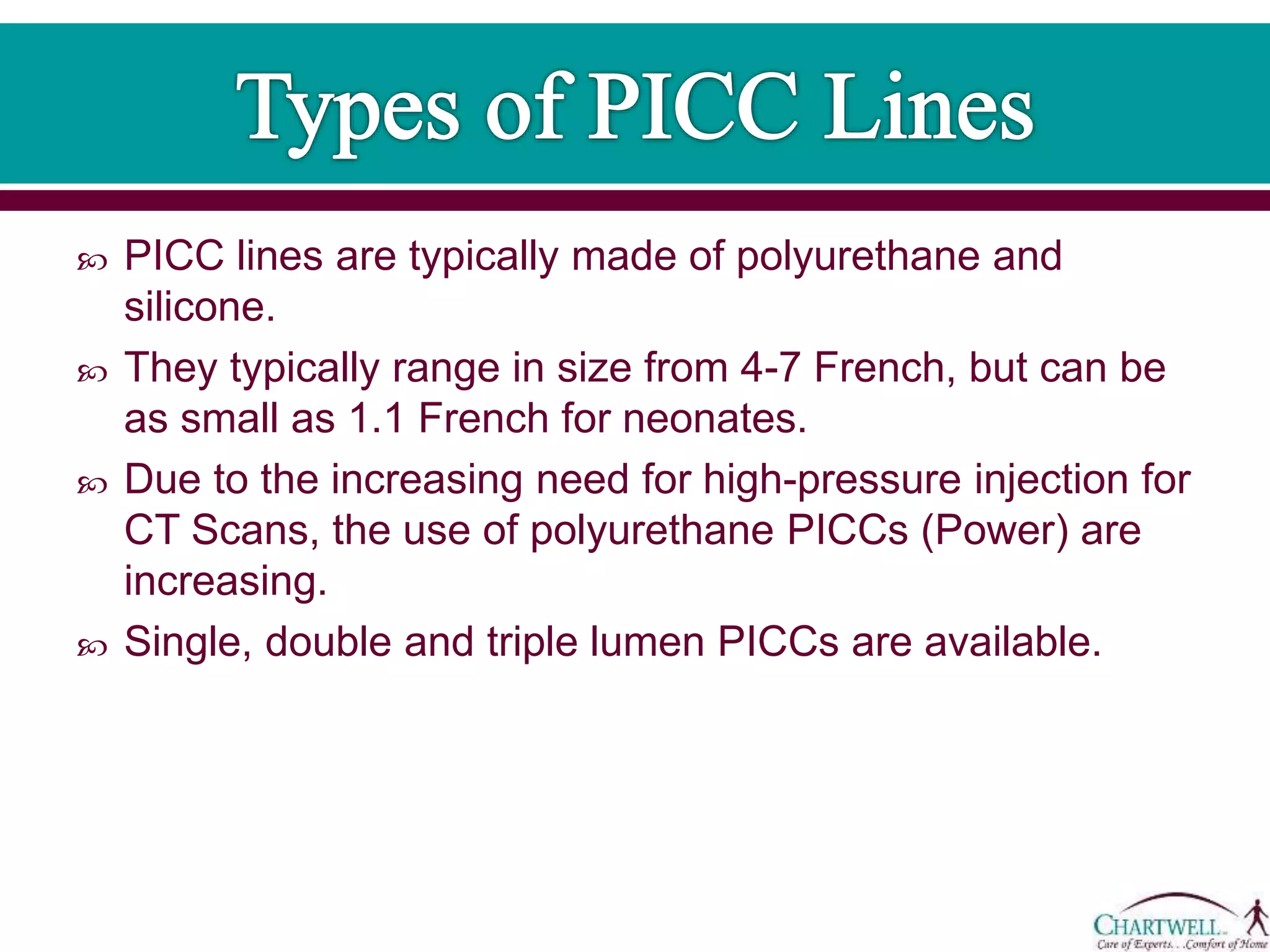  PICC lines are typically made of polyurethane and
silicone.
 They typically range in size from 4-7 French, but can be
as small as 1.1 French for neonates.
 Due to the increasing need for high-pressure injection for
CT Scans, the use of polyurethane PICCs (Power) are
increasing.
 Single, double and triple lumen PICCs are available.
 