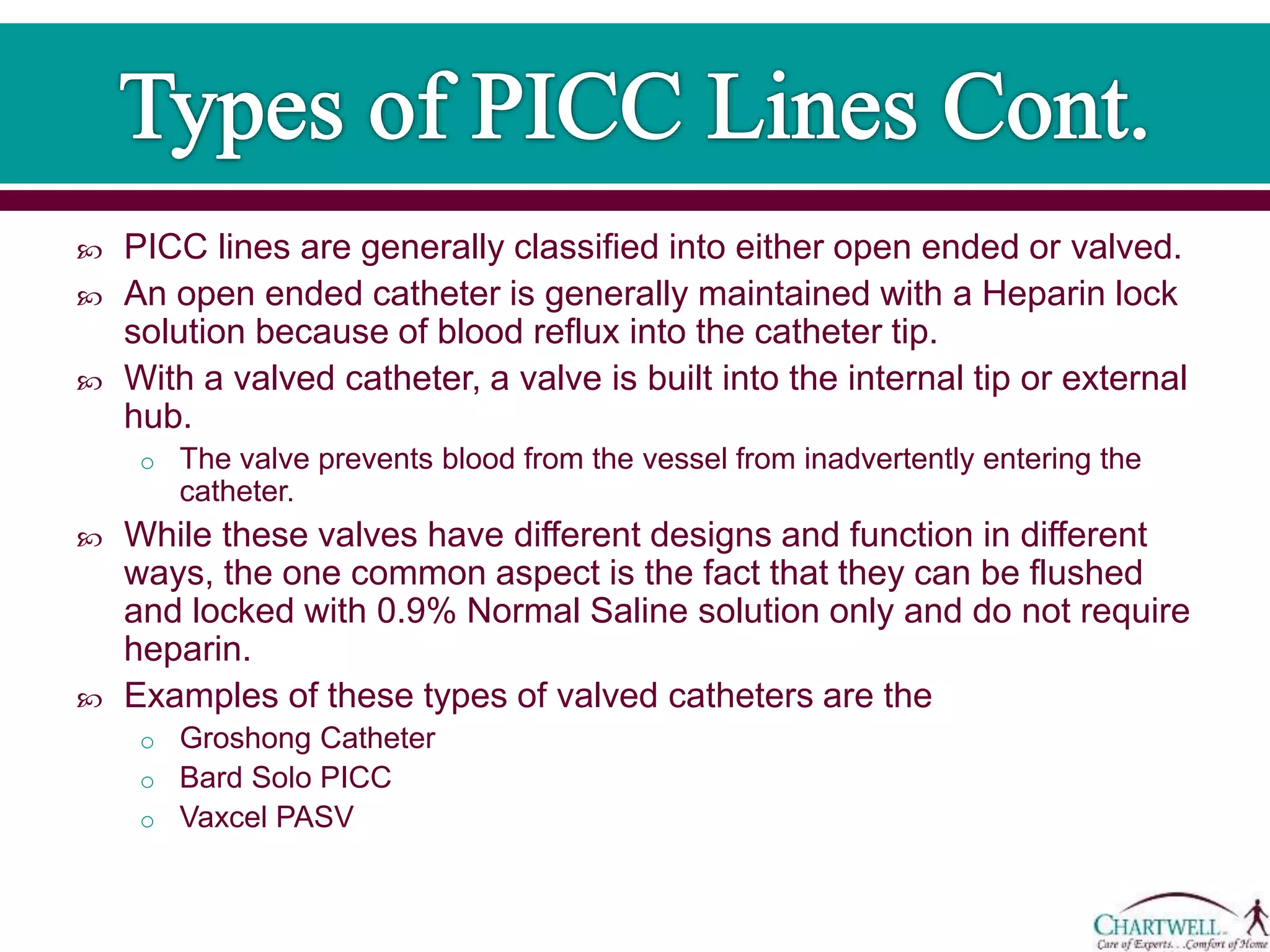  PICC lines are generally classified into either open ended or valved.
 An open ended catheter is generally maintained with a Heparin lock
solution because of blood reflux into the catheter tip.
 With a valved catheter, a valve is built into the internal tip or external
hub.
o The valve prevents blood from the vessel from inadvertently entering the
catheter.
 While these valves have different designs and function in different
ways, the one common aspect is the fact that they can be flushed
and locked with 0.9% Normal Saline solution only and do not require
heparin.
 Examples of these types of valved catheters are the
o Groshong Catheter
o Bard Solo PICC
o Vaxcel PASV
 