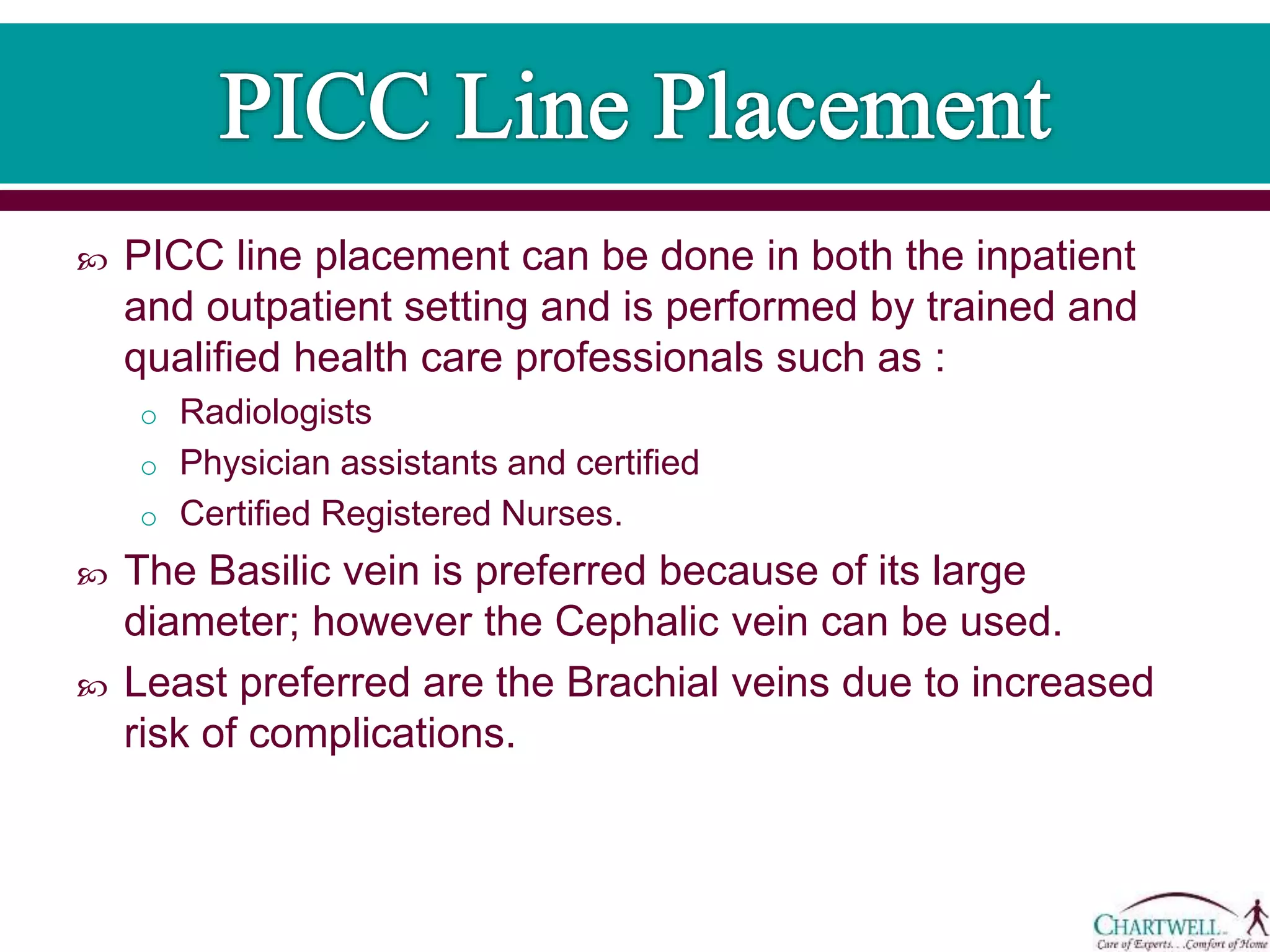  PICC line placement can be done in both the inpatient
and outpatient setting and is performed by trained and
qualified health care professionals such as :
o Radiologists
o Physician assistants and certified
o Certified Registered Nurses.
 The Basilic vein is preferred because of its large
diameter; however the Cephalic vein can be used.
 Least preferred are the Brachial veins due to increased
risk of complications.
 