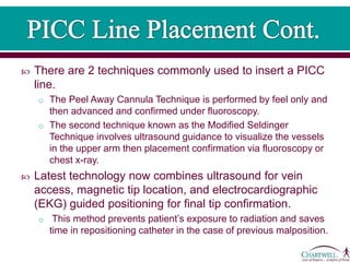  There are 2 techniques commonly used to insert a PICC
line.
o The Peel Away Cannula Technique is performed by feel only and
then advanced and confirmed under fluoroscopy.
o The second technique known as the Modified Seldinger
Technique involves ultrasound guidance to visualize the vessels
in the upper arm then placement confirmation via fluoroscopy or
chest x-ray.
 Latest technology now combines ultrasound for vein
access, magnetic tip location, and electrocardiographic
(EKG) guided positioning for final tip confirmation.
o This method prevents patient’s exposure to radiation and saves
time in repositioning catheter in the case of previous malposition.
 