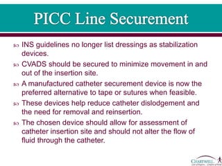  INS guidelines no longer list dressings as stabilization
devices.
 CVADS should be secured to minimize movement in and
out of the insertion site.
 A manufactured catheter securement device is now the
preferred alternative to tape or sutures when feasible.
 These devices help reduce catheter dislodgement and
the need for removal and reinsertion.
 The chosen device should allow for assessment of
catheter insertion site and should not alter the flow of
fluid through the catheter.
 