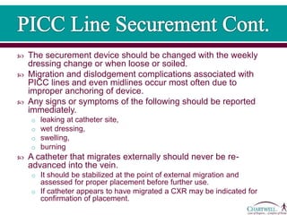  The securement device should be changed with the weekly
dressing change or when loose or soiled.
 Migration and dislodgement complications associated with
PICC lines and even midlines occur most often due to
improper anchoring of device.
 Any signs or symptoms of the following should be reported
immediately.
o leaking at catheter site,
o wet dressing,
o swelling,
o burning
 A catheter that migrates externally should never be re-
advanced into the vein.
o It should be stabilized at the point of external migration and
assessed for proper placement before further use.
o If catheter appears to have migrated a CXR may be indicated for
confirmation of placement.
 