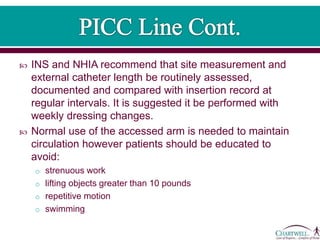  INS and NHIA recommend that site measurement and
external catheter length be routinely assessed,
documented and compared with insertion record at
regular intervals. It is suggested it be performed with
weekly dressing changes.
 Normal use of the accessed arm is needed to maintain
circulation however patients should be educated to
avoid:
o strenuous work
o lifting objects greater than 10 pounds
o repetitive motion
o swimming
 