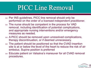  Per INS guidelines, PICC line removal should only be
performed on the order of a licensed independent practitioner.
 The nurse should be competent in the process for VAD
removal, including identification of potential complications,
and appropriate nursing interventions and/or emergency
measures as needed.
 A PICC should be removed upon unresolved complications,
therapy discontinuation, or if deemed unnecessary.
 The patient should be positioned so that the CVAD insertion
site is at or below the level of the heart to reduce the risk of air
embolus. Supine position is preferred
 Educate patient on Valsalva’s maneuver for all CVAD removal
procedures.
 