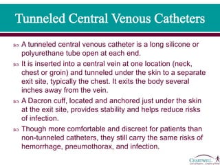  A tunneled central venous catheter is a long silicone or
polyurethane tube open at each end.
 It is inserted into a central vein at one location (neck,
chest or groin) and tunneled under the skin to a separate
exit site, typically the chest. It exits the body several
inches away from the vein.
 A Dacron cuff, located and anchored just under the skin
at the exit site, provides stability and helps reduce risks
of infection.
 Though more comfortable and discreet for patients than
non-tunneled catheters, they still carry the same risks of
hemorrhage, pneumothorax, and infection.
 