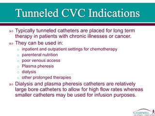  Typically tunneled catheters are placed for long term
therapy in patients with chronic illnesses or cancer.
 They can be used in:
o inpatient and outpatient settings for chemotherapy
o parenteral nutrition
o poor venous access
o Plasma pheresis
o dialysis
o other prolonged therapies
 Dialysis and plasma pheresis catheters are relatively
large bore catheters to allow for high flow rates whereas
smaller catheters may be used for infusion purposes.
 
